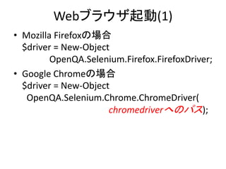 Webブラウザ起動(1)
• Mozilla Firefoxの場合
$driver = New-Object
OpenQA.Selenium.Firefox.FirefoxDriver;
• Google Chromeの場合
$driver = New-Object
OpenQA.Selenium.Chrome.ChromeDriver(
chromedriverへのパス);
 