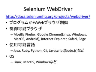 Selenium WebDriver
http://docs.seleniumhq.org/projects/webdriver/
• プログラムからWebブラウザ制御
• 制御可能ブラウザ
– Mozilla Firefox, Google Chrome(Linux, Windows,
MacOS, Android), Internet Explorer, Safari, Edge
• 使用可能言語
– Java, Ruby, Python, C#, Javascript(Node.js)など
• OS
– Linux, MacOS, Windowsなど
 