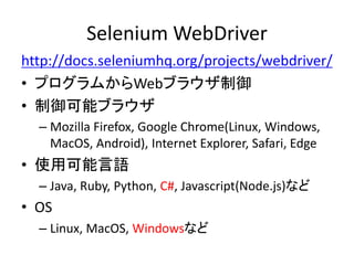 Selenium WebDriver
http://docs.seleniumhq.org/projects/webdriver/
• プログラムからWebブラウザ制御
• 制御可能ブラウザ
– Mozilla Firefox, Google Chrome(Linux, Windows,
MacOS, Android), Internet Explorer, Safari, Edge
• 使用可能言語
– Java, Ruby, Python, C#, Javascript(Node.js)など
• OS
– Linux, MacOS, Windowsなど
 