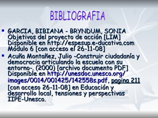 GARCIA, BIBIANA - BRYNDUM, SONIA Objetivos del proyecto de acción [LIM] Disponible en http://espesup.e-ducativa.com Módulo 6 [con acceso el 26-11-08] Acuña Montañez, Julio -Construir ciudadanía y democracia articulando la escuela con su entorno-. (2000) [archivo documento PDF] Disponible en  http:// unesdoc.unesco.org / images /0014/001425/142558s. pdf ,  pagina 211  [con acceso 26-11-08] en Educación y desarrollo local, tensiones y perspectivas IIPE-Unesco.  BIBLIOGRAFIA 