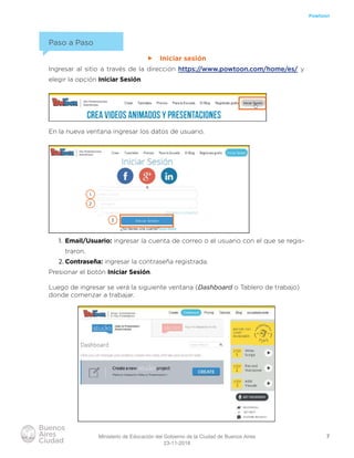 7
Powtoon
Paso a Paso
ff Iniciar sesión
Ingresar al sitio a través de la dirección https://www.powtoon.com/home/es/ y
elegir la opción Iniciar Sesión.
En la nueva ventana ingresar los datos de usuario.
1. Email/Usuario: ingresar la cuenta de correo o el usuario con el que se regis-
traron.
2. Contraseña: ingresar la contraseña registrada.
Presionar el botón Iniciar Sesión.
Luego de ingresar se verá la siguiente ventana (Dashboard o Tablero de trabajo)
donde comenzar a trabajar.
1
2
3
Ministerio de Educación del Gobierno de la Ciudad de Buenos Aires
23-11-2018
 