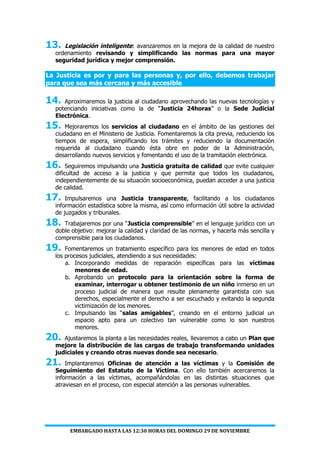EMBARGADO HASTA LAS 12:30 HORAS DEL DOMINGO 29 DE NOVIEMBRE
13. Legislación inteligente: avanzaremos en la mejora de la calidad de nuestro
ordenamiento revisando y simplificando las normas para una mayor
seguridad jurídica y mejor comprensión.
La Justicia es por y para las personas y, por ello, debemos trabajar
para que sea más cercana y más accesible
14. Aproximaremos la justicia al ciudadano aprovechando las nuevas tecnologías y
potenciando iniciativas como la de “Justicia 24horas” o la Sede Judicial
Electrónica.
15. Mejoraremos los servicios al ciudadano en el ámbito de las gestiones del
ciudadano en el Ministerio de Justicia. Fomentaremos la cita previa, reduciendo los
tiempos de espera, simplificando los trámites y reduciendo la documentación
requerida al ciudadano cuando ésta obre en poder de la Administración,
desarrollando nuevos servicios y fomentando el uso de la tramitación electrónica.
16. Seguiremos impulsando una Justicia gratuita de calidad que evite cualquier
dificultad de acceso a la justicia y que permita que todos los ciudadanos,
independientemente de su situación socioeconómica, puedan acceder a una justicia
de calidad.
17. Impulsaremos una Justicia transparente, facilitando a los ciudadanos
información estadística sobre la misma, así como información útil sobre la actividad
de juzgados y tribunales.
18. Trabajaremos por una “Justicia comprensible” en el lenguaje jurídico con un
doble objetivo: mejorar la calidad y claridad de las normas, y hacerla más sencilla y
comprensible para los ciudadanos.
19. Fomentaremos un tratamiento específico para los menores de edad en todos
los procesos judiciales, atendiendo a sus necesidades:
a. Incorporando medidas de reparación específicas para las víctimas
menores de edad.
b. Aprobando un protocolo para la orientación sobre la forma de
examinar, interrogar u obtener testimonio de un niño inmerso en un
proceso judicial de manera que resulte plenamente garantista con sus
derechos, especialmente el derecho a ser escuchado y evitando la segunda
victimización de los menores.
c. Impulsando las “salas amigables”, creando en el entorno judicial un
espacio apto para un colectivo tan vulnerable como lo son nuestros
menores.
20. Ajustaremos la planta a las necesidades reales, llevaremos a cabo un Plan que
mejore la distribución de las cargas de trabajo transformando unidades
judiciales y creando otras nuevas donde sea necesario.
21. Implantaremos Oficinas de atención a las víctimas y la Comisión de
Seguimiento del Estatuto de la Víctima. Con ello también acercaremos la
información a las víctimas, acompañándolas en las distintas situaciones que
atraviesan en el proceso, con especial atención a las personas vulnerables.
 