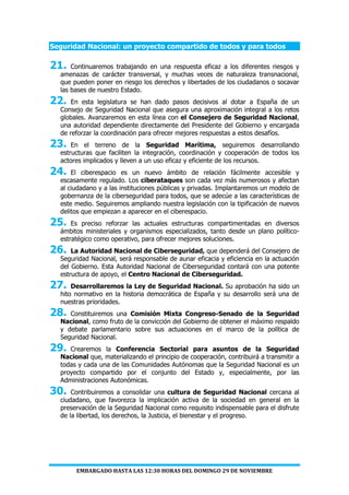 EMBARGADO HASTA LAS 12:30 HORAS DEL DOMINGO 29 DE NOVIEMBRE
Seguridad Nacional: un proyecto compartido de todos y para todos
21. Continuaremos trabajando en una respuesta eficaz a los diferentes riesgos y
amenazas de carácter transversal, y muchas veces de naturaleza transnacional,
que pueden poner en riesgo los derechos y libertades de los ciudadanos o socavar
las bases de nuestro Estado.
22. En esta legislatura se han dado pasos decisivos al dotar a España de un
Consejo de Seguridad Nacional que asegura una aproximación integral a los retos
globales. Avanzaremos en esta línea con el Consejero de Seguridad Nacional,
una autoridad dependiente directamente del Presidente del Gobierno y encargada
de reforzar la coordinación para ofrecer mejores respuestas a estos desafíos.
23. En el terreno de la Seguridad Marítima, seguiremos desarrollando
estructuras que faciliten la integración, coordinación y cooperación de todos los
actores implicados y lleven a un uso eficaz y eficiente de los recursos.
24. El ciberespacio es un nuevo ámbito de relación fácilmente accesible y
escasamente regulado. Los ciberataques son cada vez más numerosos y afectan
al ciudadano y a las instituciones públicas y privadas. Implantaremos un modelo de
gobernanza de la ciberseguridad para todos, que se adecúe a las características de
este medio. Seguiremos ampliando nuestra legislación con la tipificación de nuevos
delitos que empiezan a aparecer en el ciberespacio.
25. Es preciso reforzar las actuales estructuras compartimentadas en diversos
ámbitos ministeriales y organismos especializados, tanto desde un plano político-
estratégico como operativo, para ofrecer mejores soluciones.
26. La Autoridad Nacional de Ciberseguridad, que dependerá del Consejero de
Seguridad Nacional, será responsable de aunar eficacia y eficiencia en la actuación
del Gobierno. Esta Autoridad Nacional de Ciberseguridad contará con una potente
estructura de apoyo, el Centro Nacional de Ciberseguridad.
27. Desarrollaremos la Ley de Seguridad Nacional. Su aprobación ha sido un
hito normativo en la historia democrática de España y su desarrollo será una de
nuestras prioridades.
28. Constituiremos una Comisión Mixta Congreso-Senado de la Seguridad
Nacional, como fruto de la convicción del Gobierno de obtener el máximo respaldo
y debate parlamentario sobre sus actuaciones en el marco de la política de
Seguridad Nacional.
29. Crearemos la Conferencia Sectorial para asuntos de la Seguridad
Nacional que, materializando el principio de cooperación, contribuirá a transmitir a
todas y cada una de las Comunidades Autónomas que la Seguridad Nacional es un
proyecto compartido por el conjunto del Estado y, especialmente, por las
Administraciones Autonómicas.
30. Contribuiremos a consolidar una cultura de Seguridad Nacional cercana al
ciudadano, que favorezca la implicación activa de la sociedad en general en la
preservación de la Seguridad Nacional como requisito indispensable para el disfrute
de la libertad, los derechos, la Justicia, el bienestar y el progreso.
 