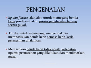 Jig dan fixture  ialah  alat  untuk memegang benda kerja  produksi dalam  proses penghasilan barang secara pukal. Direka untuk memegang, menyendal dan memposisikan benda kerja  semasa kerja-kerja permesinan dijalankan. Memastikan  benda kerja tidak rosak ,  ketepatan operasi permesinan  yang dilakukan dan  menjimatkan masa. © Hanif Ammran 