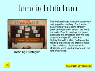 Interactive Bulletin Boards Reading Strategies This bulletin board is used interactively during guided reading.  Each white poster displays a reading strategy (look at the pictures, stretch the word, re-read).  Prior to reading, the group discusses the strategies that will help us read and specific ones are highlighted with a star.  Following the reading experience the group returns to the board and discusses which strategies were used and where in the text it was used. Classroom Environment 