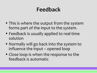 Feedback 
• This is where the output from the system 
forms part of the input to the system. 
• Feedback is usually applied to real-time 
solution 
• Normally will go back into the system to 
influence the input – opened loop 
• Close loop is when the response to the 
feedback is automatic 
 