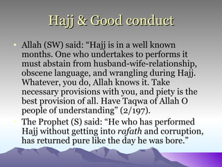 Hajj & Good conduct Allah (SW) said: “Hajj is in a well known months. One who undertakes to performs it must abstain from husband-wife-relationship, obscene language, and wrangling during Hajj. Whatever, you do, Allah knows it. Take necessary provisions with you, and piety is the best provision of all. Have Taqwa of Allah O people of understanding” (2/197). The Prophet (S) said: “He who has performed Hajj without getting into  rafath  and corruption, has returned pure like the day he was bore.” 