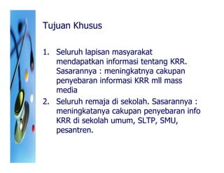 Tujuan Khusus

1. Seluruh lapisan masyarakat
   mendapatkan informasi tentang KRR.
   Sasarannya : meningkatnya cakupan
   penyebaran informasi KRR mll mass
   media
2. Seluruh remaja di sekolah. Sasarannya :
   meningkatanya cakupan penyebaran info
   KRR di sekolah umum, SLTP, SMU,
   pesantren.
 