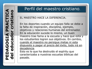 EL MAESTRO HACE LA DIFERENCIA.
En los deportes cuando un equipo falla se debe a
la falta de inspiración, disciplina, ejemplo,
objetivos y relaciones humanas del entrenador.
En la educación sucede lo mismo, un buen
maestro trae fama a la escuela y hace que esta y
los estudiantes logren sus objetivos. En cambio,
cuando el maestro no persigue metas ni esta
dispuesto a pagar el precio del éxito, todo irá en
decadencia.
Esto es lo que ha destruido el espíritu que
caracterizaba a nuestras escuelas bíblicas del
pasado.
PEDAGOGIAPRACTICA
deleducadorcristiano
Perfil del maestro cristiano.
 