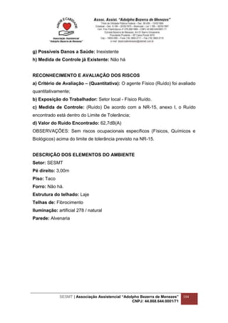 SESMT | Associação Assistencial “Adolpho Bezerra de Menezes”
CNPJ: 44.868.644.0001/71
104
g) Possíveis Danos a Saúde: Inexistente
h) Medida de Controle já Existente: Não há
RECONHECIMENTO E AVALIAÇÃO DOS RISCOS
a) Critério de Avaliação – (Quantitativa): O agente Físico (Ruído) foi avaliado
quantitativamente;
b) Exposição do Trabalhador: Setor local - Físico Ruído.
c) Medida de Controle: (Ruído) De acordo com a NR-15, anexo I, o Ruído
encontrado está dentro do Limite de Tolerância;
d) Valor do Ruído Encontrado: 62,7dB(A)
OBSERVAÇÕES: Sem riscos ocupacionais específicos (Físicos, Químicos e
Biológicos) acima do limite de tolerância previsto na NR-15.
DESCRIÇÃO DOS ELEMENTOS DO AMBIENTE
Setor: SESMT
Pé direito: 3,00m
Piso: Taco
Forro: Não há.
Estrutura do telhado: Laje
Telhas de: Fibrocimento
Iluminação: artificial 278 / natural
Parede: Alvenaria
 
