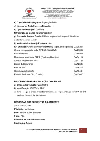 SESMT | Associação Assistencial “Adolpho Bezerra de Menezes”
CNPJ: 44.868.644.0001/71
56
c) Trajetória de Propagação: Exposição Solar
d) Número de Trabalhadores Exposto: 01
e) Tipo de Exposição: Contínua
f) Obtenção de Dados na Empresa: Sim
g) Possíveis Danos a Saúde: Cãibras, esgotamento e possibilidade de
acidente vascular (A.V.C)
h) Medida de Controle já Existente: Sim
EPI utilizado: Creme dermoprotetor Maxi 3 (água, óleo e pintura) CA 08265
Creme dermoprotetor solar PFS 58 - UVA/UVB CA 27893
Luva Petrolífera CA 10398
Respirador semi facial PFF 2 (Produtos Químicos) CA 04115
Avental Impermeável PVC CA 11126
Botina de Segurança CA 12844
Bota de PVC CA 15475
Caneleira de Proteção CA 10401
Protetor Auricular (Tipo Concha) CA 13027
RECONHECIMENTO E AVALIAÇÃO DOS RISCOS
a) Critério de avaliação: Quantitativo
b) Identificação: IBUTG de 27,6º
c) Metodologia e procedimento: C1 Norma de Higiene Ocupacional n 06; C2
medidas de controle: inexistente;
DESCRIÇÃO DOS ELEMENTOS DO AMBIENTE
Área: Zona Aberta
Pé direito: Inexistente
Piso: Terra e outros Similares
Forro: Não
Estrutura do telhado: Inexistente
Iluminação: Natural
 