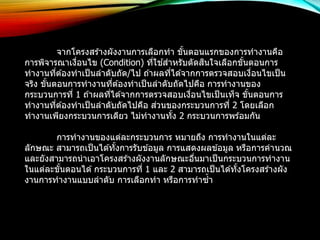 จากโครงสรา้งผังงานการเลือกทา ขัน้ตอนแรกของการทางานคือ 
การพิจารณาเงอื่นไข (Condition) ที่ใชส้าหรับตัดสนิใจเลือกขัน้ตอนการ 
ทางานทตี่อ้งทาเป็นลาดับถัด/ไป ถา้ผลทไี่ดจ้ากการตรวจสอบเงอื่นไขเป็น 
จริง ขัน้ตอนการทางานทตี่อ้งทาเป็นลาดับถัดไปคือ การทางานของ 
กระบวนการที่1 ถา้ผลทไี่ดจ้ากการตรวจสอบเงอื่นไขเป็นเท็จ ขัน้ตอนการ 
ทางานที่ตอ้งทาเป็นลาดับถัดไปคือ ส่วนของกระบวนการที่ 2 โดยเลือก 
ทางานเพียงกระบวนการเดียว ไม่ทางานทงั้ 2 กระบวนการพรอ้มกัน 
การทางานของแต่ละกระบวนการ หมายถึง การทางานในแต่ละ 
ลักษณะ สามารถเป็นไดทั้ง้การรับขอ้มูล การแสดงผลขอ้มูล หรือการคานวณ 
และยังสามารถนาเอาโครงสรา้งผังงานลักษณะอนื่มาเป็นกระบวนการทางาน 
ในแต่ละขัน้ตอนได้กระบวนการที่1 และ 2 สามารถเป็นไดทั้ง้โครงสรา้งผัง 
งานการทางานแบบลาดับ การเลือกทา หรือการทาซ้า 
 