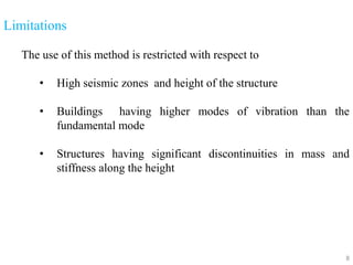 8
Limitations
The use of this method is restricted with respect to
• High seismic zones and height of the structure
• Buildings having higher modes of vibration than the
fundamental mode
• Structures having significant discontinuities in mass and
stiffness along the height
 