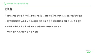 TDWI 셀프 서비스 분석 성숙도 모델
변곡점
• 전체 조직원들이 셀프 서비스 분석 도구를 잘 사용할 수 있도록 교육하고, 도움을 주는 팀이 생김
• 한 두개의 데이터 소스를 넘어서, 새로운 데이터와 큰 데이터가 통찰력을 이끌어 내는 것을 인지
• IT 부서와 사업 부서의 협업을 통해 데이터 레이크 플랫폼을 구현하고,
무엇이 들어가고, 어떻게 관리할 지 결정
19/74
 
