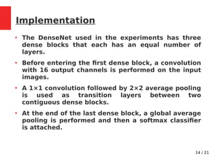 14 / 21
Implementation
●
The DenseNet used in the experiments has three
dense blocks that each has an equal number of
layers.
●
Before entering the first dense block, a convolution
with 16 output channels is performed on the input
images.
●
A 1×1 convolution followed by 2×2 average pooling
is used as transition layers between two
contiguous dense blocks.
●
At the end of the last dense block, a global average
pooling is performed and then a softmax classifier
is attached.
 
