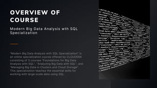 OVERVIEW OF
COURSE
Modern Big Data Analysis wth SQL
Specialization
“Modern Big Data Analysis with SQL Specialization” is
an online specialization course offered by CLOUDERA
consisting of 3 courses “Foundations for Big Data
Analysis with SQL”, “Analyzing Big Data with SQL”, and
“Managing Big Data in Clusters and Cloud Storage”.
This specialization teaches the essential skills for
working with large-scale data using SQL.
 