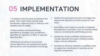 IMPLEMENTATION
05
• Creating a data structure to represent the
graph. This could involve storing node
coordinates, adjacency lists or matrices, and
weights/costs for edges.
• Implementation of the pathfinding
algorithms to visualize, such as Dijkstra's
algorithm, A* algorithm, or BFS, in separate
algorithm files.
• Writing the functions to execute the
chosen algorithms and updating the graph
data structure and visualization accordingly.
• Update the graph data structure and trigger the
appropriate algorithm functions based on user
input.
• Use CSS or inline styles to animate or highlight
the algorithm's execution, such as marking visited
nodes or animating the pathfinding process.
• Update the Graph and Node components to
visually represent the graph, including nodes,
edges, and any obstacles.
• Use React's lifecycle methods or useEffect hook
to update the visualization in real-time as the
algorithm progresses.
 
