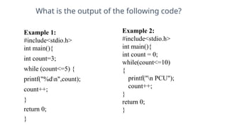 What is the output of the following code?
Example 1:
#include<stdio.h>
int main(){
int count=3;
while (count<=5) {
printf("%dn",count);
count++;
}
return 0;
}
11
Example 2:
#include<stdio.h>
int main(){
int count = 0;
while(count<=10)
{
printf("n PCU");
count++;
}
return 0;
}
 