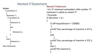 Nested if Statement
4
Syntax:
if (condition-1)
{
Statement 1;
if (condition-2)
{
Statement 2;
}
else
{
Statement n;
}
}
else {
Statement x;
}
Next Statement;
Nested if Statement
• An ‘if’ statement embedded within another ‘if’
statement is called as nested ‘if’
• Example:
if (iDuration > 6 )
{
if (dPrincipalAmount > 25000)
{
printf(“Your percentage of incentive is 4%”);
}
else
{
printf(“Your percentage of incentive is 2%”);
}}
else {
printf(“No incentive”);
}
 