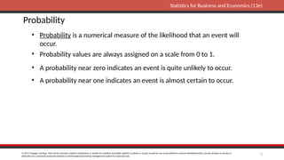 © 2017 Cengage Learning. May not be scanned, copied or duplicated, or posted to a publicly accessible website, in whole or in part, except for use as permitted in a license distributed with a certain product or service or
otherwise on a password-protected website or school-approved learning management system for classroom use.
Statistics for Business and Economics (13e)
6
Probability
• Probability is a numerical measure of the likelihood that an event will
occur.
• Probability values are always assigned on a scale from 0 to 1.
• A probability near zero indicates an event is quite unlikely to occur.
• A probability near one indicates an event is almost certain to occur.
 