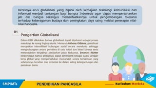 Derasnya arus globalisasi yang dipicu oleh kemajuan teknologi komunikasi dan
informasi menjadi tantangan bagi bangsa Indonesia agar dapat mempertahankan
jati diri bangsa sekaligus memanfaatkannya untuk pengembangan toleransi
terhadap keberagaman budaya dan peningkatan daya saing melalui penerapan nilai-
nilai Pancasila.
01
Pengertian Globalisasi
Dalam KBBI dikatakan bahwa globalisasi dapat dipahami sebagai proses
masuknya ke ruang lingkup dunia. Menurut Anthony Giddens, globalisasi
merupakan intensifikasi hubungan sosial secara mendunia sehingga
menghubungkan antara peristiwa di satu lokasi dan lokasi lainnya serta
menyebabkan terjadinya perubahan pada keduanya. Emanuel Richter
berpendapat bahwa globalisasi dapat dimengerti sebagai suatu jaringan
kerja global yang mempersatukan masyarakat secara bersamaan yang
sebelumnya tersebar dan terisolasi ke dalam saling ketergantungan dan
persatuan dunia.
PENDIDIKAN PANCASILA
 