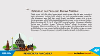 03
Ketahanan dan Pemajuan Budaya Nasional
PENDIDIKAN PANCASILA
Tidak semua nilai-nilai dalam budaya gobal sesuai dengan nilai-nilai yang terkandung
dalam kebudayaan nasional. Itulah sebabnya kita perlu menyaringnya agar hanya nilai-
nilai kebudayaan yang baik dan sesuai dengan kepribadian bangsa yang terserap.
Kemampuan yang selektif ini tentu saja kita tunjukkan sebagai bentuk ketahanan budaya.
Dalam Penjelasan UU RI No. 5 Tahun 2017 tentang Pemajuan Kebudayaan, dikatakan
bahwa yang dimaksud dengan “ketahanan budaya” adalah kemampuan suatu
kebudayaan dalam mempertahankan dan mengembangkan identitas, pengetahuan, serta
praktik budayanya yang relevan. Ketahanan budaya dapat ditingkatkan dengan pemajuan
kebudayaan. Pemajuan kebudayaan antara lain berpedoman pada strategi kebudayaan.
 