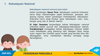 1. Kebudayaan Nasional
PENDIDIKAN PANCASILA
Kebudayaan nasional menurut para tokoh
Dalam pandangan Sanusi Pane, kebudayaan nasional Indonesia
harus tetap mementingkan aspek kerohanian, perasaan, dan
gotong royong. Dalam pandangan Poerbatjaraka, kebudayaan
Indonesia harus tetap berakar pada kebudayaan suku- suku
bangsa yang ada di daerah- daerah.
Ki Hajar Dewantara berpendapat bahwa kebudayaan nasional
Indonesia adalah puncak dari kebudayaan-kebudayaan daerah.
Koentjaraningrat menegaskan bahwa kebudayaan nasional adalah
suatu kebudayaan yang didukung oleh sebagian besar warga
suatu negara dan memiliki syarat mutlak yang bersifat khas dan
dibanggakan, serta memberikan identitas terhadap warga
bersangkutan.
 