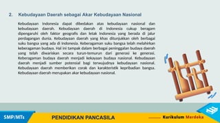 2. Kebudayaan Daerah sebagai Akar Kebudayaan Nasional
Kebudayaan Indonesia dapat dibedakan atas kebudayaan nasional dan
kebudayaan daerah. Kebudayaan daerah di Indonesia cukup beragam
dipengaruhi oleh faktor geografis dan letak Indonesia yang berada di jalur
perdagangan dunia. Kebudayaan daerah yang khas ditunjukkan oleh berbagai
suku bangsa yang ada di Indonesia. Keberagaman suku bangsa telah melahirkan
keberagaman budaya. Hal ini tampak dalam berbagai peninggalan budaya daerah
yang telah diwariskan secara turun-temurun dari generasi ke generasi.
Keberagaman budaya daerah menjadi kekayaan budaya nasional. Kebudayaan
daerah menjadi sumber potensial bagi terwujudnya kebudayaan nasional.
Kebudayaan daerah memberikan corak dan karakteristik kepribadian bangsa.
Kebudayaan daerah merupakan akar kebudayaan nasional.
PENDIDIKAN PANCASILA
 