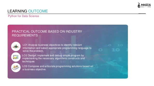 LEARNING OUTCOME
Python for Data Science
PRACTICAL OUTCOME BASED ON INDUSTRY
REQUIREMENTS
LO1 Analyse business objectives to identify relevant
information and select appropriate programming language to
solve the problem.
LO2 Design, implement and debug simple program by
implementing the necessary algorithmic constructs and
techniques
LO3 Compose and articulate programming solutions based on
a business objective.
 