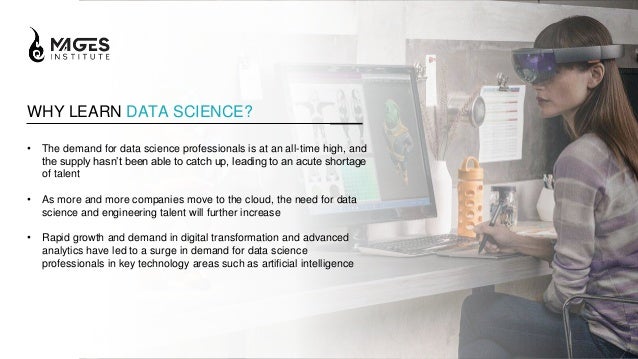 WHY LEARN DATA SCIENCE?
• The demand for data science professionals is at an all-time high, and
the supply hasn’t been able to catch up, leading to an acute shortage
of talent
• As more and more companies move to the cloud, the need for data
science and engineering talent will further increase
• Rapid growth and demand in digital transformation and advanced
analytics have led to a surge in demand for data science
professionals in key technology areas such as artificial intelligence
 