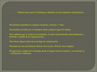 Podemos decir que el e-learning se identifica con las siguientes características: contenido disponible en cualquier momento, 24 horas x 7 días; contenido accesible por el estudiante desde cualquier lugar del mundo; un ambiente que se centra en el estudiante, el cual es personalizado individualmente, y diseñado a medida de las organizaciones;  involucra alguna forma de tecnología de comunicación;  asistido por una red (Internet, Red de Área Local, o Red de Área Amplia); experiencia completa de e-learning, desde el ingreso hasta el examen y en ocasiones la    certificación o titulación.  