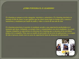 ¿Cómo funciona el e-learning? El e-learning se enmarca en dos categorías: sincrónico y asincrónico. El e-learning sincrónico se asemeja al aula de clases, lo que significa que las clases tienen lugar en tiempo real y conecta a instructores y estudiantes por medio de audio y video o a través de una sala de chat. El e-learning asincrónico le permite al estudiante acceder a una capacitación prediseñada en el momento que desee, trabajando a su propio ritmo y comunicándose con otros estudiantes vía e-mail. Algunas compañías se especializan en soluciones de e-learning que se ejecutan en los servidores propios de la compañía. Otras usan un modelo de proveedor de servicios de aplicaciones y se ocupan de todo el proceso, desde crear un curso de capacitación hasta de almacenar la información.  