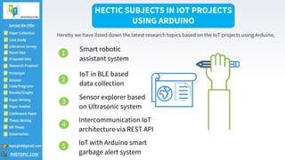 Smart robotic
assistant system
IoT with Arduino smart
garbage alert system2
IoT in BLE based
data collection
Intercommunication IoT
architecture via REST API
Sensor explorer based
on Ultrasonic system
HECTIC SUBJECTS IN IOT PROJECTS
USING ARDUINO
Hereby we have listed down the latest research topics based on the IoT projects using Arduino,
1
5
2
4
3
 