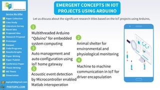 Multithreaded Arduino
“Qduino” for embedded
system computing Animal shelter for
environmental and
physiological monitoring
Auto management and
auto configuration using
IoT home gateway
Machine to machine
communication in IoT for
driver encapsulation
Acoustic event detection
by Microcontroller enabled
Matlab interoperation
EMERGENT CONCEPTS IN IOT
PROJECTS USING ARDUINO
Let us discuss about the significant research titles based on the IoT projects using Arduino,
1
2
3
4
5
 