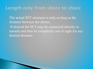  The actual SFT structure is only as long as the
distance between the shores.
 If desired the SFT may be connected directly to
tunnels and then be completely out of sight for any
desired distance.
 