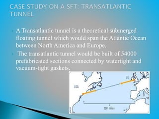  A Transatlantic tunnel is a theoretical submerged
floating tunnel which would span the Atlantic Ocean
between North America and Europe.
 The transatlantic tunnel would be built of 54000
prefabricated sections connected by watertight and
vacuum-tight gaskets.
 