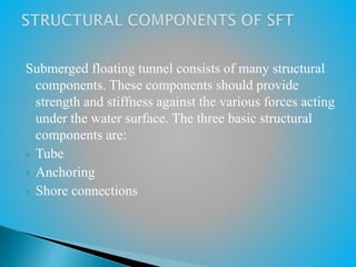 Submerged floating tunnel consists of many structural
components. These components should provide
strength and stiffness against the various forces acting
under the water surface. The three basic structural
components are:
 Tube
 Anchoring
 Shore connections
 