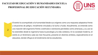 El estrés ha acompañado a la humanidad desde sus orígenes como una respuesta adaptativa frente
a situaciones de peligro, inicialmente vinculada a la lucha o huida. Actualmente, se entiende como
una reacción del organismo frente a estímulos o estresores percibidos como amenazas, y su uso se
ha extendido desde la ingeniería hasta la psicología y la vida cotidiana. En la sociedad moderna, el
estrés es un fenómeno cada vez más frecuente, presente en distintos ámbitos, especialmente en el
educativo, donde influye en el rendimiento de los estudiantes.
FACULTAD DE EDUCACIÓN Y HUMANIDADES ESCUELA
PROFESIONAL DE EDUCACIÓN SECUNDARIA
 