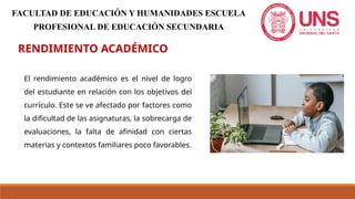 RENDIMIENTO ACADÉMICO
El rendimiento académico es el nivel de logro
del estudiante en relación con los objetivos del
currículo. Este se ve afectado por factores como
la dificultad de las asignaturas, la sobrecarga de
evaluaciones, la falta de afinidad con ciertas
materias y contextos familiares poco favorables.
FACULTAD DE EDUCACIÓN Y HUMANIDADES ESCUELA
PROFESIONAL DE EDUCACIÓN SECUNDARIA
 