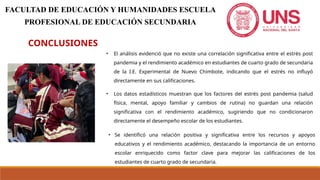 CONCLUSIONES
• El análisis evidenció que no existe una correlación significativa entre el estrés post
pandemia y el rendimiento académico en estudiantes de cuarto grado de secundaria
de la I.E. Experimental de Nuevo Chimbote, indicando que el estrés no influyó
directamente en sus calificaciones.
FACULTAD DE EDUCACIÓN Y HUMANIDADES ESCUELA
PROFESIONAL DE EDUCACIÓN SECUNDARIA
• Los datos estadísticos muestran que los factores del estrés post pandemia (salud
física, mental, apoyo familiar y cambios de rutina) no guardan una relación
significativa con el rendimiento académico, sugiriendo que no condicionaron
directamente el desempeño escolar de los estudiantes.
• Se identificó una relación positiva y significativa entre los recursos y apoyos
educativos y el rendimiento académico, destacando la importancia de un entorno
escolar enriquecido como factor clave para mejorar las calificaciones de los
estudiantes de cuarto grado de secundaria.
 