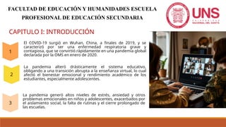 CAPITULO I: INTRODUCCIÓN
El COVID-19 surgió en Wuhan, China, a finales de 2019, y se
caracterizó por ser una enfermedad respiratoria grave y
contagiosa, que se convirtió rápidamente en una pandemia global
declarada por la OMS en enero de 2020.
La pandemia alteró drásticamente el sistema educativo,
obligando a una transición abrupta a la enseñanza virtual, lo cual
afectó el bienestar emocional y rendimiento académico de los
estudiantes, especialmente adolescentes.
La pandemia generó altos niveles de estrés, ansiedad y otros
problemas emocionales en niños y adolescentes, exacerbados por
el aislamiento social, la falta de rutinas y el cierre prolongado de
las escuelas.
FACULTAD DE EDUCACIÓN Y HUMANIDADES ESCUELA
PROFESIONAL DE EDUCACIÓN SECUNDARIA
 