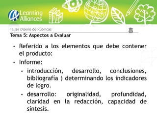 • Referido a los elementos que debe contener
el producto:
• Informe:
• introducción, desarrollo, conclusiones,
bibliografía ) determinando los indicadores
de logro.
• desarrollo: originalidad, profundidad,
claridad en la redacción, capacidad de
síntesis.
Taller Diseño de Rúbricas
Tema 5: Aspectos a Evaluar
 