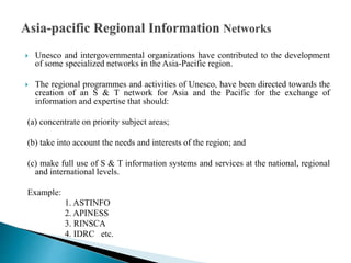  Unesco and intergovernmental organizations have contributed to the development
of some specialized networks in the Asia-Pacific region.
 The regional programmes and activities of Unesco, have been directed towards the
creation of an S & T network for Asia and the Pacific for the exchange of
information and expertise that should:
(a) concentrate on priority subject areas;
(b) take into account the needs and interests of the region; and
(c) make full use of S & T information systems and services at the national, regional
and international levels.
Example:
1. ASTINFO
2. APINESS
3. RINSCA
4. IDRC etc.
 