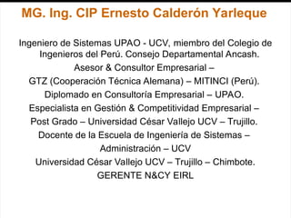 MG. Ing. CIP Ernesto Calderón Yarleque
Ingeniero de Sistemas UPAO - UCV, miembro del Colegio de
Ingenieros del Perú. Consejo Departamental Ancash.
Asesor & Consultor Empresarial –
GTZ (Cooperación Técnica Alemana) – MITINCI (Perú).
Diplomado en Consultoría Empresarial – UPAO.
Especialista en Gestión & Competitividad Empresarial –
Post Grado – Universidad César Vallejo UCV – Trujillo.
Docente de la Escuela de Ingeniería de Sistemas –
Administración – UCV
Universidad César Vallejo UCV – Trujillo – Chimbote.
GERENTE N&CY EIRL
 
