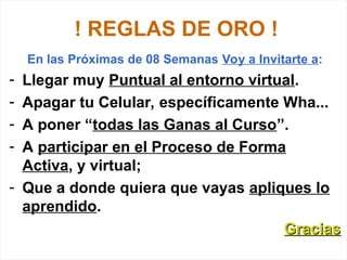 ! REGLAS DE ORO !
En las Próximas de 08 Semanas Voy a Invitarte a:
- Llegar muy Puntual al entorno virtual.
- Apagar tu Celular, específicamente Wha...
- A poner “todas las Ganas al Curso”.
- A participar en el Proceso de Forma
Activa, y virtual;
- Que a donde quiera que vayas apliques lo
aprendido.
Gracias
Gracias
 