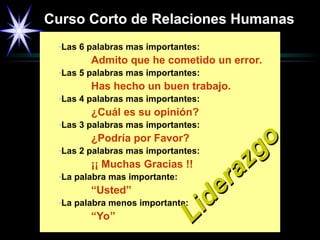 Curso Corto de Relaciones Humanas
-Las 6 palabras mas importantes:
Admito que he cometido un error.
-Las 5 palabras mas importantes:
Has hecho un buen trabajo.
-Las 4 palabras mas importantes:
¿Cuál es su opinión?
-Las 3 palabras mas importantes:
¿Podría por Favor?
-Las 2 palabras mas importantes:
¡¡ Muchas Gracias !!
-La palabra mas importante:
“Usted”
-La palabra menos importante:
“Yo”
Liderazgo
Liderazgo
 