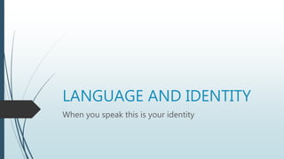 LANGUAGE AND IDENTITY
When you speak this is your identity
 