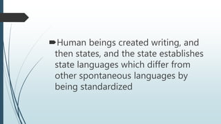 Human beings created writing, and
then states, and the state establishes
state languages which differ from
other spontaneous languages by
being standardized
 