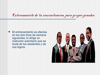 Entrenamiento de la concientizacion para grupos grandes.
 El entrenamiento se efectúa
en los dos fines de semana
siguientes; lo dirige un
instructor autoritario que se
burla de los asistentes y de
sus logros.
 