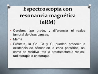 Espectroscopia con
resonancia magnética
(eRM)
 Cerebro: tipo grado, y diferenciar el realce
tumoral de otras causas.
 Mama
 Próstata, la Ch, Cr y Ci pueden predecir la
existencia de cáncer en la zona periférica, así
como de recidiva tras la prostatectomía radical,
radioterapia o crioterapia.
 